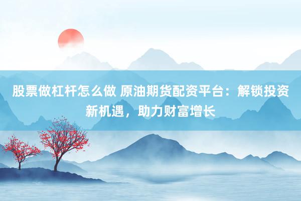 股票做杠杆怎么做 原油期货配资平台：解锁投资新机遇，助力财富增长