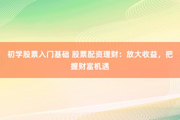 初学股票入门基础 股票配资理财:放大收益,把握财富机遇