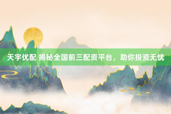 天宇优配 揭秘全国前三配资平台，助你投资无忧