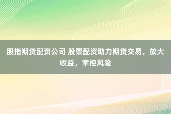 股指期货配资公司 股票配资助力期货交易，放大收益，掌控风险