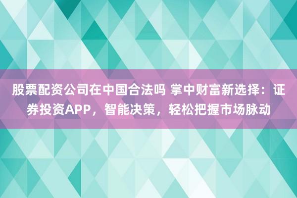 股票配资公司在中国合法吗 掌中财富新选择：证券投资APP，智能决策，轻松把握市场脉动