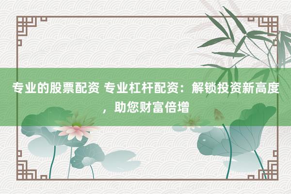 专业的股票配资 专业杠杆配资:解锁投资新高度,助您财富倍增
