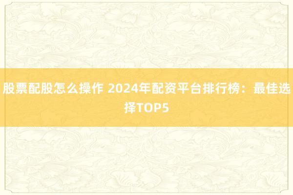 股票配股怎么操作 2024年配资平台排行榜：最佳选择TOP5