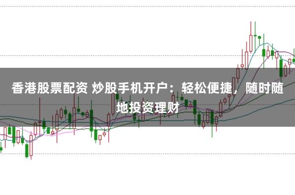 香港股票配资 炒股手机开户：轻松便捷，随时随地投资理财