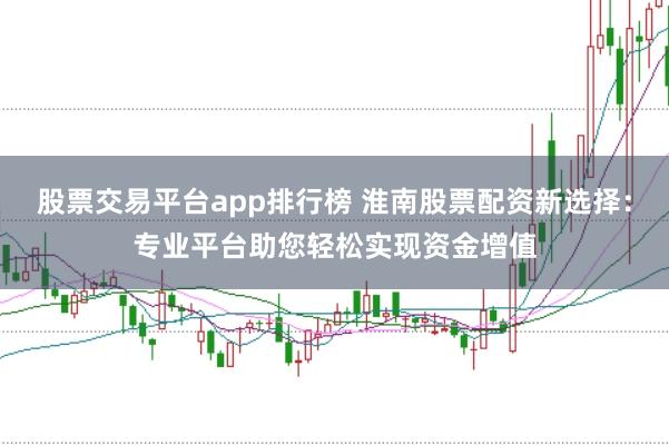 股票交易平台app排行榜 淮南股票配资新选择:专业平台助您轻松实现资金增值