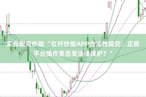 实盘配资炒股 “杠杆炒股APP合法性探究：正规平台操作是否受法律保护？”