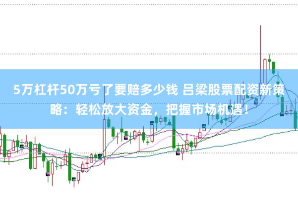 5万杠杆50万亏了要赔多少钱 吕梁股票配资新策略：轻松放大资金，把握市场机遇！