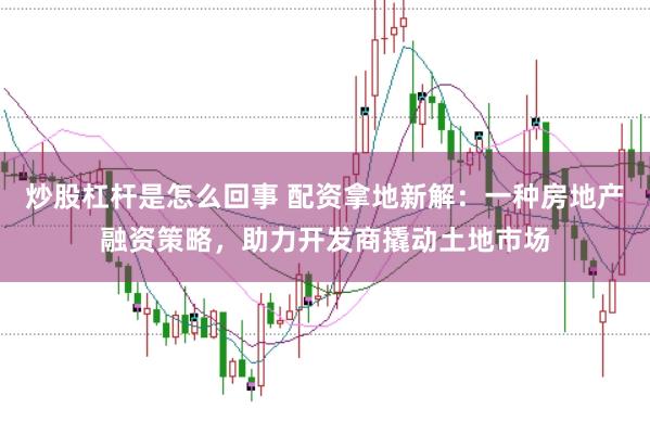 炒股杠杆是怎么回事 配资拿地新解：一种房地产融资策略，助力开发商撬动土地市场