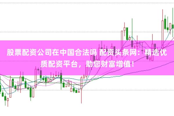 股票配资公司在中国合法吗 配资头条网：精选优质配资平台，助您财富增值！