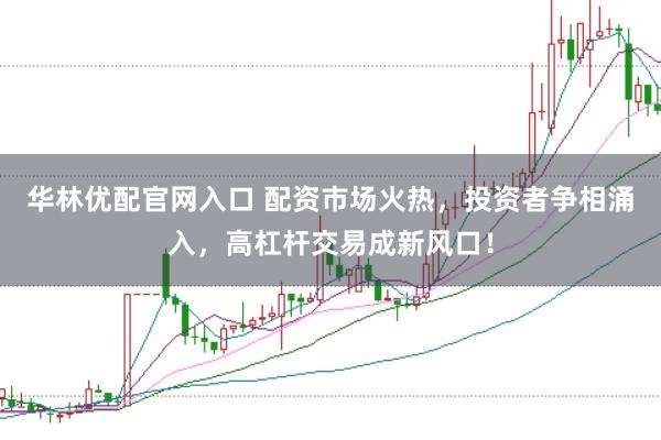 华林优配官网入口 配资市场火热，投资者争相涌入，高杠杆交易成新风口！