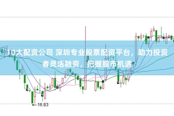 10大配资公司 深圳专业股票配资平台,助力投资者灵活融资,把握股市机遇