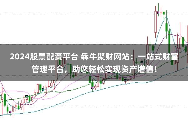 2024股票配资平台 犇牛聚财网站：一站式财富管理平台，助您轻松实现资产增值！