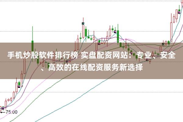 手机炒股软件排行榜 实盘配资网站：专业、安全、高效的在线配资服务新选择