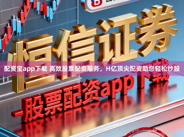 配资宝app下载 高效股票配资服务，H亿顶尖配资助您轻松炒股